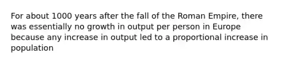 For about 1000 years after the fall of the Roman Empire, there was essentially no growth in output per person in Europe because any increase in output led to a proportional increase in population