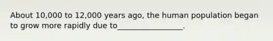 About 10,000 to 12,000 years ago, the human population began to grow more rapidly due to_________________.