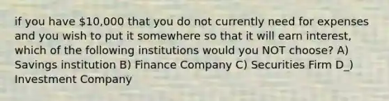 if you have 10,000 that you do not currently need for expenses and you wish to put it somewhere so that it will earn interest, which of the following institutions would you NOT choose? A) Savings institution B) Finance Company C) Securities Firm D_) Investment Company