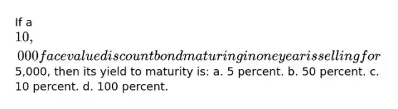 If a 10,000 face value discount bond maturing in one year is selling for5,000, then its yield to maturity is: a. 5 percent. b. 50 percent. c. 10 percent. d. 100 percent.