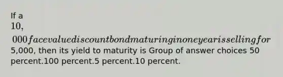 If a 10,000 face value discount bond maturing in one year is selling for5,000, then its yield to maturity is Group of answer choices 50 percent.100 percent.5 percent.10 percent.