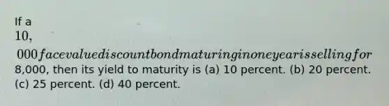 If a 10,000 face value discount bond maturing in one year is selling for8,000, then its yield to maturity is (a) 10 percent. (b) 20 percent. (c) 25 percent. (d) 40 percent.