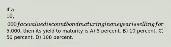 If a 10,000 face value discount bond maturing in one year is selling for5,000, then its yield to maturity is A) 5 percent. B) 10 percent. C) 50 percent. D) 100 percent.