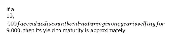 If a 10,000 face value discount bond maturing in one year is selling for9,000, then its yield to maturity is approximately