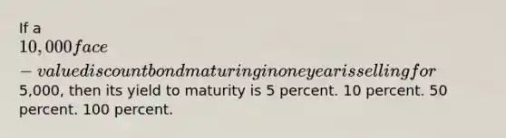 If a 10,000 face-value discount bond maturing in one year is selling for5,000, then its yield to maturity is 5 percent. 10 percent. 50 percent. 100 percent.