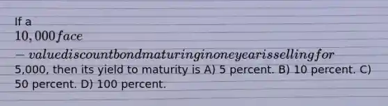 If a 10,000 face-value discount bond maturing in one year is selling for5,000, then its yield to maturity is A) 5 percent. B) 10 percent. C) 50 percent. D) 100 percent.