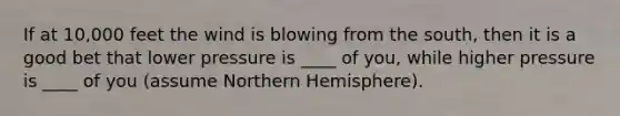 If at 10,000 feet the wind is blowing from the south, then it is a good bet that lower pressure is ____ of you, while higher pressure is ____ of you (assume Northern Hemisphere).