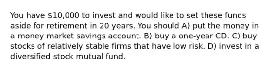 You have 10,000 to invest and would like to set these funds aside for retirement in 20 years. You should A) put the money in a money market savings account. B) buy a one-year CD. C) buy stocks of relatively stable firms that have low risk. D) invest in a diversified stock mutual fund.