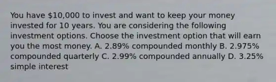 You have 10,000 to invest and want to keep your money invested for 10 years. You are considering the following investment options. Choose the investment option that will earn you the most money. A. 2.89% compounded monthly B. 2.975% compounded quarterly C. 2.99% compounded annually D. 3.25% simple interest