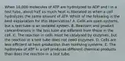 When 10,000 molecules of ATP are hydrolyzed to ADP and i in a test tube, about half as much heat is liberated as when a cell hydrolyzes the same amount of ATP. Which of the following is the best explanation for this observation? A. Cells are open systems, but a test tube is an isolated system. B. Reactant and product concentrations in the test tube are different from those in the cell. C. The reaction in cells must be catalyzed by enzymes, but the reaction in a test tube does not need enzymes. D. Cells are less efficient at heat production than nonliving systems. E. The hydrolysis of ATP in a cell produces different chemical products than does the reaction in a test tube.