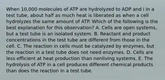 When 10,000 molecules of ATP are hydrolyzed to ADP and i in a test tube, about half as much heat is liberated as when a cell hydrolyzes the same amount of ATP. Which of the following is the best explanation for this observation? A. Cells are open systems, but a test tube is an isolated system. B. Reactant and product concentrations in the test tube are different from those in the cell. C. The reaction in cells must be catalyzed by enzymes, but the reaction in a test tube does not need enzymes. D. Cells are less efficient at heat production than nonliving systems. E. The hydrolysis of ATP in a cell produces different chemical products than does the reaction in a test tube.