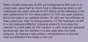 When 10,000 molecules of ATP are hydrolyzed to ADP and ℗i in a test tube, about half as much heat is liberated as when a cell hydrolyzes the same amount of ATP. Which of the following is the best explanation for this observation? A) Cells are open systems, but a test tube is an isolated system. B) Cells are less efficient at heat production than nonliving systems. C) The hydrolysis of ATP in a cell produces different chemical products than does the reaction in a test tube. D) The reaction in cells must be catalyzed by enzymes, but the reaction in a test tube does not need enzymes. E) Reactant and product concentrations in the test tube are different from those in the cell.