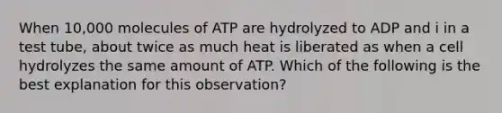 When 10,000 molecules of ATP are hydrolyzed to ADP and i in a test tube, about twice as much heat is liberated as when a cell hydrolyzes the same amount of ATP. Which of the following is the best explanation for this observation?