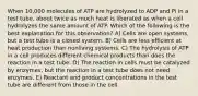 When 10,000 molecules of ATP are hydrolyzed to ADP and Pi in a test tube, about twice as much heat is liberated as when a cell hydrolyzes the same amount of ATP. Which of the following is the best explanation for this observation? A) Cells are open systems, but a test tube is a closed system. B) Cells are less efficient at heat production than nonliving systems. C) The hydrolysis of ATP in a cell produces different chemical products than does the reaction in a test tube. D) The reaction in cells must be catalyzed by enzymes, but the reaction in a test tube does not need enzymes. E) Reactant and product concentrations in the test tube are different from those in the cell.