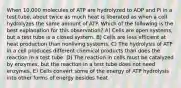 When 10,000 molecules of ATP are hydrolyzed to ADP and Pi in a test tube, about twice as much heat is liberated as when a cell hydrolyzes the same amount of ATP. Which of the following is the best explanation for this observation? A) Cells are open systems, but a test tube is a closed system. B) Cells are less efficient at heat production than nonliving systems. C) The hydrolysis of ATP in a cell produces different chemical products than does the reaction in a test tube. D) The reaction in cells must be catalyzed by enzymes, but the reaction in a test tube does not need enzymes. E) Cells convert some of the energy of ATP hydrolysis into other forms of energy besides heat.