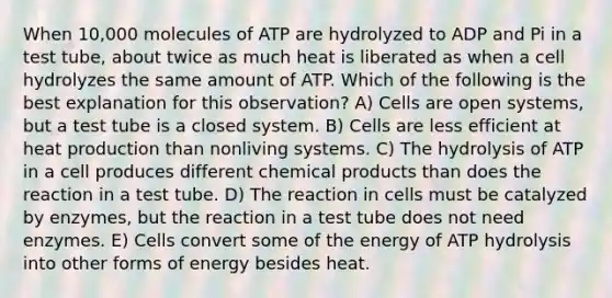 When 10,000 molecules of ATP are hydrolyzed to ADP and Pi in a test tube, about twice as much heat is liberated as when a cell hydrolyzes the same amount of ATP. Which of the following is the best explanation for this observation? A) Cells are open systems, but a test tube is a closed system. B) Cells are less efficient at heat production than nonliving systems. C) The hydrolysis of ATP in a cell produces different chemical products than does the reaction in a test tube. D) The reaction in cells must be catalyzed by enzymes, but the reaction in a test tube does not need enzymes. E) Cells convert some of the energy of ATP hydrolysis into other forms of energy besides heat.