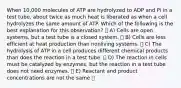 When 10,000 molecules of ATP are hydrolyzed to ADP and Pi in a test tube, about twice as much heat is liberated as when a cell hydrolyzes the same amount of ATP. Which of the following is the best explanation for this observation? A) Cells are open systems, but a test tube is a closed system. B) Cells are less efficient at heat production than nonliving systems. C) The hydrolysis of ATP in a cell produces different chemical products than does the reaction in a test tube. D) The reaction in cells must be catalyzed by enzymes, but the reaction in a test tube does not need enzymes. E) Reactant and product concentrations are not the same