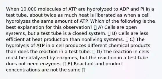 When 10,000 molecules of ATP are hydrolyzed to ADP and Pi in a test tube, about twice as much heat is liberated as when a cell hydrolyzes the same amount of ATP. Which of the following is the best explanation for this observation? A) Cells are open systems, but a test tube is a closed system. B) Cells are less efficient at heat production than nonliving systems. C) The hydrolysis of ATP in a cell produces different chemical products than does the reaction in a test tube. D) The reaction in cells must be catalyzed by enzymes, but the reaction in a test tube does not need enzymes. E) Reactant and product concentrations are not the same