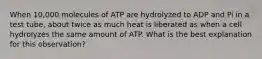 When 10,000 molecules of ATP are hydrolyzed to ADP and Pi in a test tube, about twice as much heat is liberated as when a cell hydrolyzes the same amount of ATP. What is the best explanation for this observation?