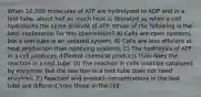 When 10,000 molecules of ATP are hydrolyzed to ADP and in a test tube, about half as much heat is liberated as when a cell hydrolyzes the same amount of ATP. Which of the following is the best explanation for this observation? A) Cells are open systems, but a test tube is an isolated system. B) Cells are less efficient at heat production than nonliving systems. C) The hydrolysis of ATP in a cell produces different chemical products than does the reaction in a test tube. D) The reaction in cells must be catalyzed by enzymes, but the reaction in a test tube does not need enzymes. E) Reactant and product concentrations in the test tube are different from those in the cell.