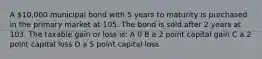 A 10,000 municipal bond with 5 years to maturity is purchased in the primary market at 105. The bond is sold after 2 years at 103. The taxable gain or loss is: A 0 B a 2 point capital gain C a 2 point capital loss D a 5 point capital loss