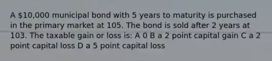 A 10,000 municipal bond with 5 years to maturity is purchased in the primary market at 105. The bond is sold after 2 years at 103. The taxable gain or loss is: A 0 B a 2 point capital gain C a 2 point capital loss D a 5 point capital loss