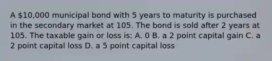 A 10,000 municipal bond with 5 years to maturity is purchased in the secondary market at 105. The bond is sold after 2 years at 105. The taxable gain or loss is: A. 0 B. a 2 point capital gain C. a 2 point capital loss D. a 5 point capital loss