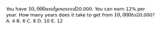 You have 10,000 and you need20,000. You can earn 12% per year. How many years does it take to get from 10,000 to20,000? A. 4 B. 6 C. 8 D. 10 E. 12