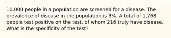 10,000 people in a population are screened for a disease. The prevalence of disease in the population is 3%. A total of 1,768 people test positive on the test, of whom 216 truly have disease. What is the specificity of the test?