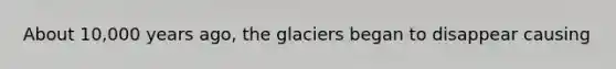 About 10,000 years ago, the glaciers began to disappear causing