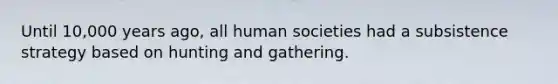 Until 10,000 years ago, all human societies had a subsistence strategy based on hunting and gathering.