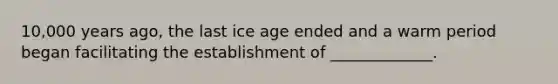 10,000 years ago, the last ice age ended and a warm period began facilitating the establishment of _____________.