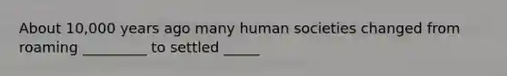 About 10,000 years ago many human societies changed from roaming _________ to settled _____