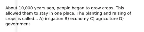 About 10,000 years ago, people began to grow crops. This allowed them to stay in one place. The planting and raising of crops is called... A) irrigation B) economy C) agriculture D) government