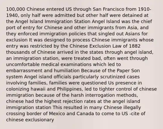 100,000 Chinese entered US through San Francisco from 1910-1940, only half were admitted but other half were detained at the Angel Island Immigration Station Angel Island was the chief port of entry for Chinese and other immigrants from Asia, and they enforced immigration policies that singled out Asians for exclusion It was designed to process Chinese immigrants whose entry was restricted by the Chinese Exclusion Law of 1882 thousands of Chinese arrived in the states through angel island, an immigration station, were treated bad, often went through uncomfortable medical examinations which led to embarrassment and humiliation Because of the Paper Son system Angel island officials particularly scrutinized cases involving families, families were questioned Us presence in colonizing hawaii and Philippines, led to tighter control of chinese immigration because of the harsh interrogation methods, chinese had the highest rejection rates at the angel island immigration station This resulted in many Chinese illegally crossing border of Mexico and Canada to come to US -cite of chinese exclusionary