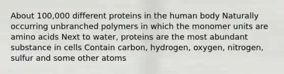 About 100,000 different proteins in the human body Naturally occurring unbranched polymers in which the monomer units are amino acids Next to water, proteins are the most abundant substance in cells Contain carbon, hydrogen, oxygen, nitrogen, sulfur and some other atoms