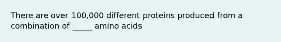 There are over 100,000 different proteins produced from a combination of _____ amino acids