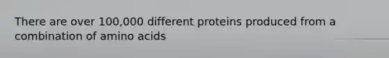 There are over 100,000 different proteins produced from a combination of amino acids