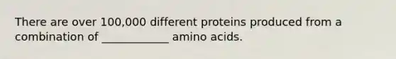 There are over 100,000 different proteins produced from a combination of ____________ amino acids.