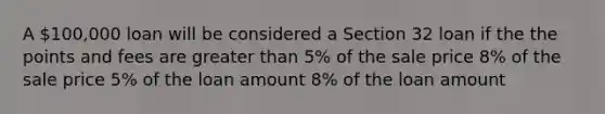 A 100,000 loan will be considered a Section 32 loan if the the points and fees are greater than 5% of the sale price 8% of the sale price 5% of the loan amount 8% of the loan amount