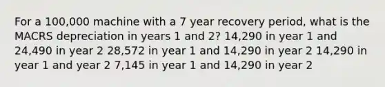 For a 100,000 machine with a 7 year recovery period, what is the MACRS depreciation in years 1 and 2? 14,290 in year 1 and 24,490 in year 2 28,572 in year 1 and 14,290 in year 2 14,290 in year 1 and year 2 7,145 in year 1 and 14,290 in year 2