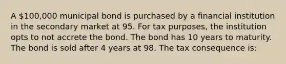 A 100,000 municipal bond is purchased by a financial institution in the secondary market at 95. For tax purposes, the institution opts to not accrete the bond. The bond has 10 years to maturity. The bond is sold after 4 years at 98. The tax consequence is: