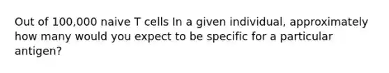Out of 100,000 naive T cells In a given individual, approximately how many would you expect to be specific for a particular antigen?