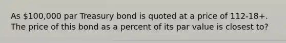 As 100,000 par Treasury bond is quoted at a price of 112-18+. The price of this bond as a percent of its par value is closest to?