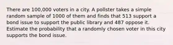 There are 100,000 voters in a city. A pollster takes a simple random sample of 1000 of them and finds that 513 support a bond issue to support the public library and 487 oppose it. Estimate the probability that a randomly chosen voter in this city supports the bond issue.