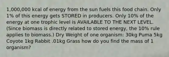 1,000,000 kcal of energy from the sun fuels this food chain. Only 1% of this energy gets STORED in producers. Only 10% of the energy at one trophic level is AVAILABLE TO THE NEXT LEVEL. (Since biomass is directly related to stored energy, the 10% rule applies to biomass.) Dry Weight of one organism: 30kg Puma 5kg Coyote 1kg Rabbit .01kg Grass how do you find the mass of 1 organism?