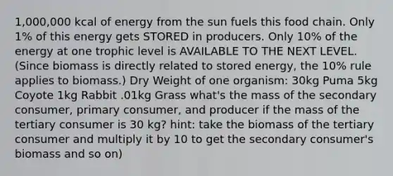 1,000,000 kcal of energy from the sun fuels this food chain. Only 1% of this energy gets STORED in producers. Only 10% of the energy at one trophic level is AVAILABLE TO THE NEXT LEVEL. (Since biomass is directly related to stored energy, the 10% rule applies to biomass.) Dry Weight of one organism: 30kg Puma 5kg Coyote 1kg Rabbit .01kg Grass what's the mass of the secondary consumer, primary consumer, and producer if the mass of the tertiary consumer is 30 kg? hint: take the biomass of the tertiary consumer and multiply it by 10 to get the secondary consumer's biomass and so on)