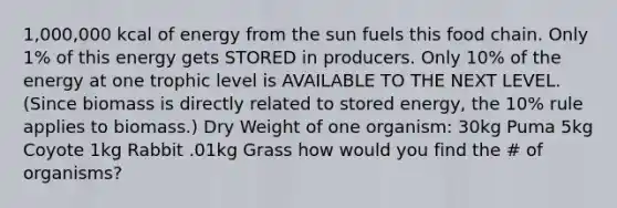 1,000,000 kcal of energy from the sun fuels this food chain. Only 1% of this energy gets STORED in producers. Only 10% of the energy at one trophic level is AVAILABLE TO THE NEXT LEVEL. (Since biomass is directly related to stored energy, the 10% rule applies to biomass.) Dry Weight of one organism: 30kg Puma 5kg Coyote 1kg Rabbit .01kg Grass how would you find the # of organisms?