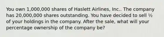 You own 1,000,000 shares of Haslett Airlines, Inc.. The company has 20,000,000 shares outstanding. You have decided to sell ½ of your holdings in the company. After the sale, what will your percentage ownership of the company be?