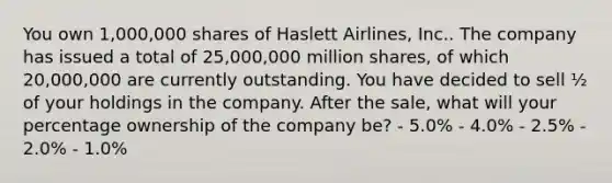 You own 1,000,000 shares of Haslett Airlines, Inc.. The company has issued a total of 25,000,000 million shares, of which 20,000,000 are currently outstanding. You have decided to sell ½ of your holdings in the company. After the sale, what will your percentage ownership of the company be? - 5.0% - 4.0% - 2.5% - 2.0% - 1.0%